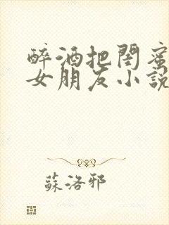 醉酒把闺蜜当成女朋友小说