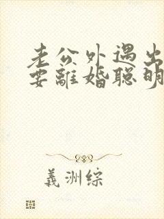 老公外遇出轨了要离婚聪明的妻子该怎么做