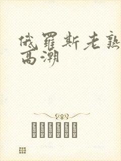 俄罗斯老熟妇性高潮