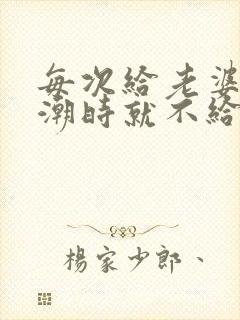 每次给老婆弄高潮时就不给她