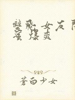 双飞 女友 闺蜜 爆爽