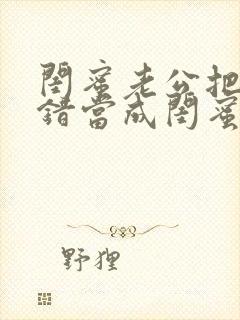 闺蜜老公把我认错当成闺蜜小说