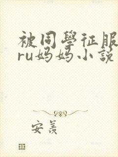 被同学征服的巨ru妈妈小说