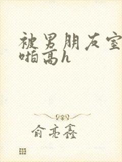 被男朋友室友强啪高h