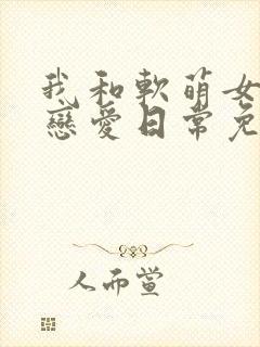 我和软萌女友的恋爱日常免费全文阅读
