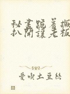 秘书跪着撅屁股扒开让老板打