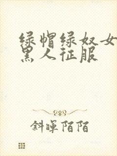 绿帽绿奴女友被黑人征服