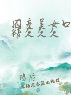 国产美女口爆吞精久久久