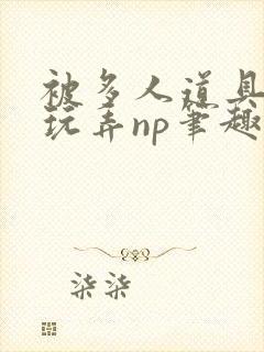 被多人道具调教玩弄np笔趣阁