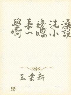 学长边洗澡边我啊~嗯小说