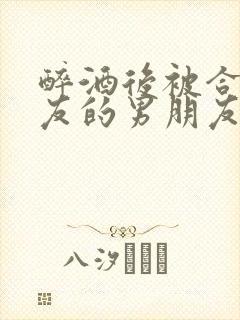 醉酒后被合租室友的男朋友