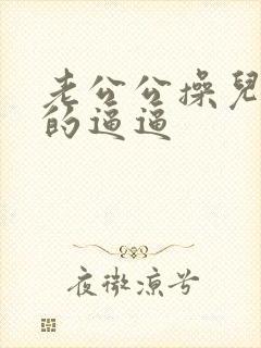 老公公操儿媳妇的逼逼