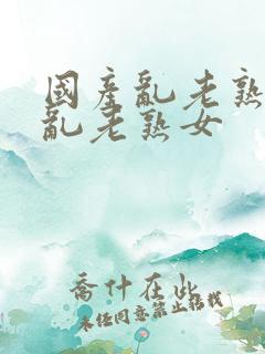 国产乱老熟视频乱老熟女