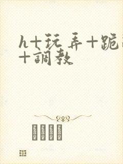 h+玩弄+跪趴+调教