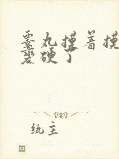 睾丸摸着摸着就变硬了