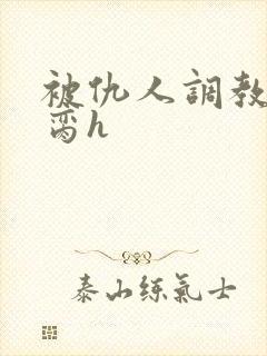 被仇人调教成禁脔h