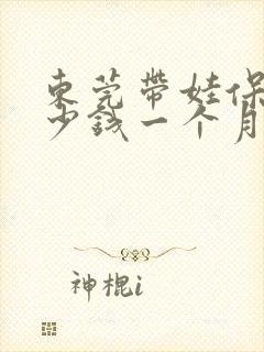 东莞带娃保姆多少钱一个月