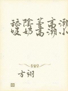 舔阴蒂高潮小说吸奶高潮小说