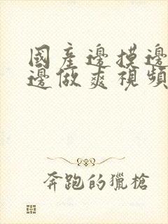 国产边摸边吃奶边做爽视频