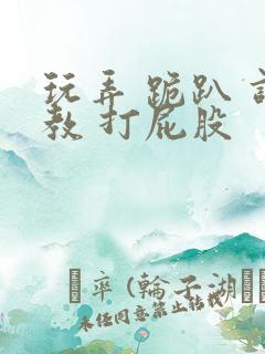 玩弄 跪趴 调教 打屁股