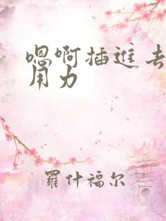 嗯啊插进去嗯啊用力