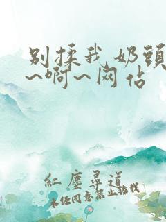 别揉我奶头~嗯~啊~网站