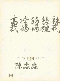 高冷的丝袜女总裁妈妈被我屈辱玩弄