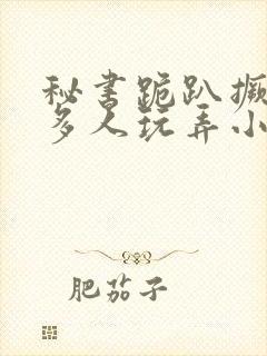 秘书跪趴撅着给多人玩弄小说