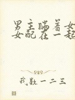 男主瞒着女主与女配在一起