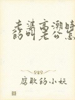 老婆高潮时不停的叫老公怎么回事