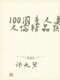 100国产人妻人伦精品熟女