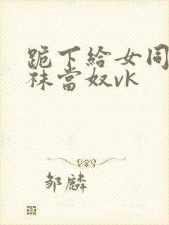 跪下给女同学含袜当奴vk