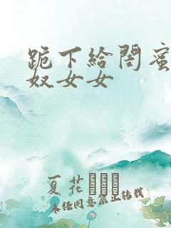 跪下给闺蜜做跨奴女女