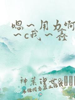 嗯～用力啊～嗯～c我～鑫