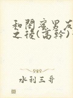 和闺蜜男友合租之后(高干)笔趣阁