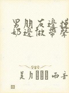 男朋友边摸边吃奶边做带声音