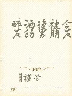 醉酒后被合租室友的男朋友