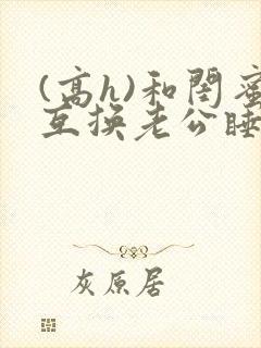 (高h)和闺蜜互换老公睡以后