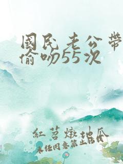 国民老公带回家偷吻55次
