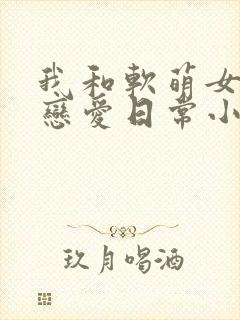 我和软萌女友的恋爱日常小说