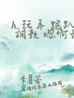 h 玩弄 跪趴 调教 嗯啊快穿