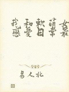 我和软萌女友的恋爱日常最新章节