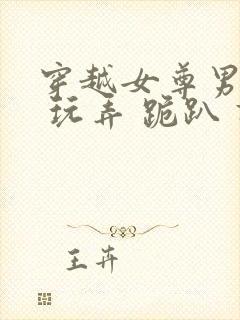 穿越女尊男卑h 玩弄 跪趴 调教小说