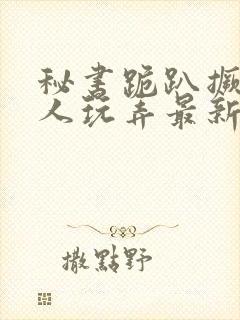 秘书跪趴撅着给人玩弄最新章节