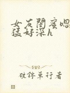 女友闺蜜嗯啊好猛好深h