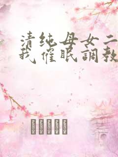 清纯母女二人被我催眠调教成小母狗