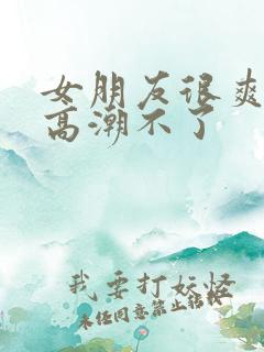 女朋友很爽但是高潮不了