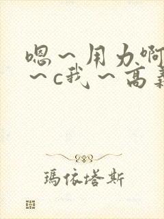 嗯～用力啊～嗯～c我～高义