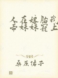 人在娘胎我把女帝妹妹宠上天