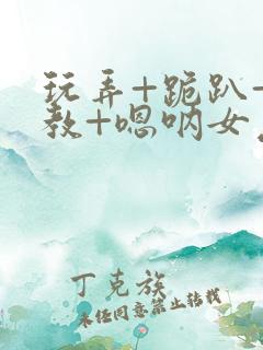 玩弄+跪趴+调教+嗯呐女友